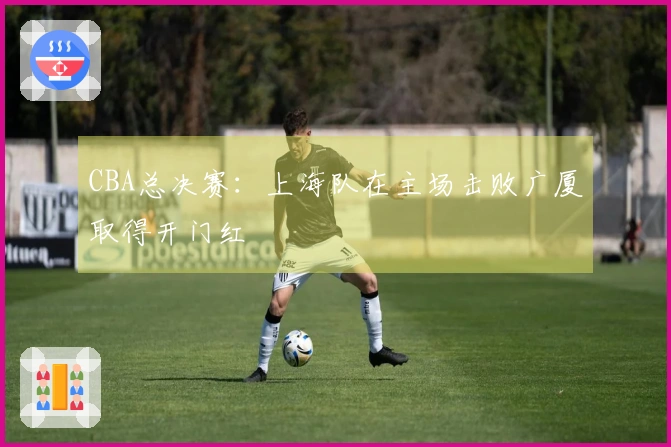 CBA总决赛：上海队在主场击败广厦取得开门红